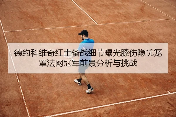 德约科维奇红土备战细节曝光膝伤隐忧笼罩法网冠军前景分析与挑战
