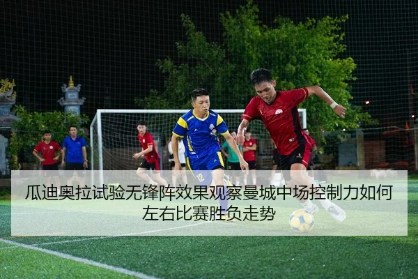 瓜迪奥拉试验无锋阵效果观察曼城中场控制力如何左右比赛胜负走势